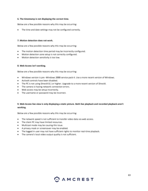 Page 6363 
 
6. The timestamp is not displaying the correct time.  
Below are a few possible reasons why this may be occurring: 
 The time and date settings may not be configured correctly. 
 
7. Motion detection does not work. 
Below are a few possible reasons why this may be occurring: 
 The motion detection time period may be incorrectly configured. 
 Motion detection zone setup is not correctly configured. 
 Motion detection sensitivity is too low. 
 
8. Web Access isnt working.  
Below are a few...