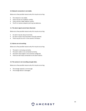 Page 6464 
 
10. Network connection is not stable.  
Below are a few possible reasons why this may be occurring: 
 The network is not stable. 
 There may be an IP address conflict. 
 There may be a MAC address conflict. 
 The PC or camera network card may be defective.  
 
11. The alarm signal cannot been disarmed. 
Below are a few possible reasons why this may be occurring: 
 An alarm may be setup incorrectly. 
 An alarm output may have been manually opened. 
 There may be an error in the camera’s...