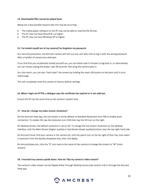 Page 6565 
 
14. Downloaded files cannot be played back. 
Below are a few possible reasons why this may be occurring: 
 The media player software on the PC may not be able to read the file format. 
 The PC may not have DirectX 8.1 or higher. 
 The PC may not have Windows XP or higher. 
 
15. I’ve locked myself out of my camera/I’ve forgotten my password. 
As a security precaution, the Amcrest camera will lock out any user who tries to log in with the wrong password 
after a handful of consecutive attempts....