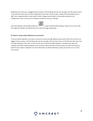 Page 6666 
 
Desktop Access: Once youve logged into the camera, click the Setup tab near the top right, click the Camera menu 
on the left hand side, then click the Configuration menu item. On this screen, change the Flip dropdown box to 
180°, then change the Mirror radio button to ON. Changes should reflect in the preview window on the 
Configuration screen. Once you are satisfied, click Save to save your settings. 
Amcrest View App: Tap the Mirror/Flip Icon  to open the Mirror/Flip settings. Tap the mirror...