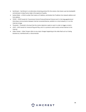 Page 6868 
 
 Sub Stream – Sub Stream is an alternative streaming protocol for the camera. Sub stream uses less bandwidth 
and attempts to keep fluency high at the expense of quality. 
 Subnet Mask – a 32-bit number that masks an IP address, and divides the IP address into network address and 
host address. 
 TCP/IP – TCP/IP stands for Transmission Control Protocol/Internet Protocol and it is the language/protocol 
that allows communication between internet connected devices, whether on a local network, or a...