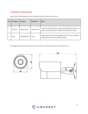 Page 88 
 
2 Device Overview 
Please refer to the following chart for information about the camera and its ports. 
No. Port Name  Function Connection  
 
Note 
 
1 POE LAN Network port  Ethernet port  Used to connect the camera using a standard Ethernet cable. The 
cable must be hooked up to a POE port to power the camera. 
3 Reset WPS/Reset port  Power Touching the ends of the wire together for more than 5 seconds 
resets the device to factory default settings. 
 
The images below show the dimensions for the...