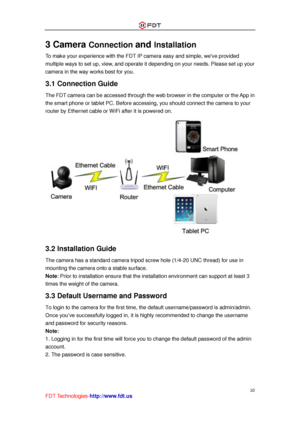 Page 11 
10 
FDT Technologies-http://www.fdt.us 
3 Camera Connection and Installation 
To make your experience with the FDT IP camera easy and simple, weve provided 
multiple ways to set up, view, and operate it depending on your needs. Please set up your 
camera in the way works best for you. 
3.1 Connection Guide 
The FDT camera can be accessed through the web browser in the computer or the App in 
the smart phone or tablet PC. Before accessing, you should connect the camera to your 
router by Ethernet cable...