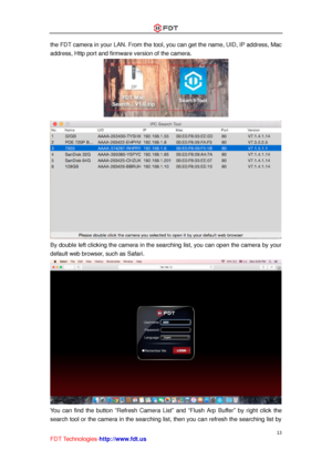 Page 14 
13 
FDT Technologies-http://www.fdt.us 
the FDT camera in your LAN. From the tool, you can get the name, UID, IP address, Mac 
address, Http port and firmware version of the camera. 
 
 
By double left clicking the camera in the searching list, you can open the camera by your 
default web browser, such as Safari. 
 
You  can  find  the  button “Refresh  Camera  List” and “Flush  Arp  Buffer” by  right  click  the 
search tool or the camera in the searching list, then you can refresh the searching list...