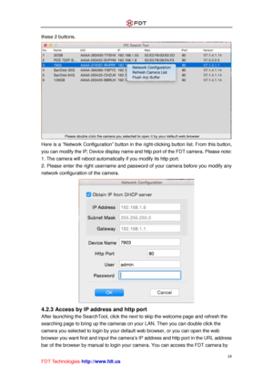 Page 15 
14 
FDT Technologies-http://www.fdt.us 
these 2 buttons. 
 
Here is a “Network Configuration” button in the right-clicking button list. From this button, 
you can modify the IP, Device display name and http port of the FDT camera. Please note: 
1. The camera will reboot automatically if you modify its http port.  
2. Please enter the right username and password of your camera before you modify any 
network configuration of the camera. 
 
4.2.3 Access by IP address and http port 
After launching the...