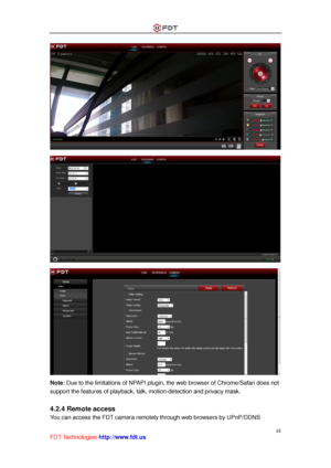 Page 17 
16 
FDT Technologies-http://www.fdt.us 
 
 
 
Note: Due to the limitations of NPAPI plugin, the web browser of Chrome/Safari does not 
support the features of playback, talk, motion-detection and privacy mask. 
 
4.2.4 Remote access 
You can access the FDT camera remotely through web browsers by UPnP/DDNS  