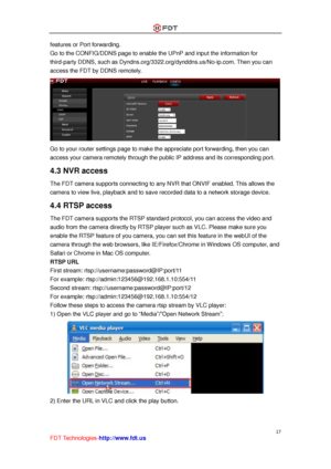 Page 18 
17 
FDT Technologies-http://www.fdt.us 
features or Port forwarding. 
Go to the CONFIG/DDNS page to enable the UPnP and input the information for 
third-party DDNS, such as Dyndns.org/3322.org/dynddns.us/No-ip.com. Then you can 
access the FDT by DDNS remotely. 
 
Go to your router settings page to make the appreciate port forwarding, then you can 
access your camera remotely through the public IP address and its corresponding port. 
4.3 NVR access 
The FDT camera supports connecting to any NVR that...