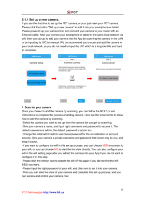 Page 22 
21 
FDT Technologies-http://www.fdt.us 
5.1.1 Set up a new camera.  
If you are the first time to set up the FDT camera, or your just reset your FDT camera. 
Please click the button “Set up a new camera” to add it into your smartphone or tablet. 
Please powered up your camera first, and connect your camera to your router with an 
Ethernet cable. After you connect your smartphone or tablet to the same local network via 
wifi, then you can go to add your camera into the App by scanning the camera in the...
