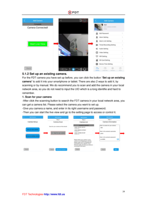 Page 25 
24 
FDT Technologies-http://www.fdt.us 
 
5.1.2 Set up an existing camera.  
For the FDT camera you have set up before, you can click the button “Set up an existing 
camera” to add it into your smartphone or tablet. There are also 2 ways to add it, by 
scanning or by manual. We do recommend you to scan and add the camera in your local 
network area, so you do not need to input the UID which is a long identifie and hard to 
remember. 
1. Scan for your camera 
-After click the scanning button to search...
