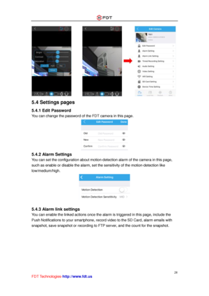 Page 29 
28 
FDT Technologies-http://www.fdt.us 
 
5.4 Settings pages 
5.4.1 Edit Password 
You can change the password of the FDT camera in this page. 
 
5.4.2 Alarm Settings 
You can set the configuration about motion-detection alarm of the camera in this page, 
such as enable or disable the alarm, set the sensitivity of the motion-detection like 
low/medium/high. 
 
 
5.4.3 Alarm link settings 
You can enable the linked actions once the alarm is triggered in this page, include the 
Push Notifications to your...