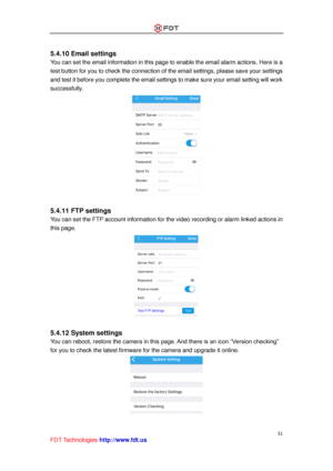 Page 32 
31 
FDT Technologies-http://www.fdt.us 
 
5.4.10 Email settings 
You can set the email information in this page to enable the email alarm actions. Here is a 
test button for you to check the connection of the email settings, please save your settings 
and test it before you complete the email settings to make sure your email setting will work 
successfully. 
 
 
5.4.11 FTP settings 
You can set the FTP account information for the video recording or alarm linked actions in 
this page. 
 
 
5.4.12 System...