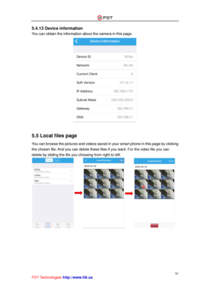 Page 33 
32 
FDT Technologies-http://www.fdt.us 
5.4.13 Device information 
You can obtain the information about the camera in this page. 
 
 
5.5 Local files page 
You can browse the pictures and videos saved in your smart phone in this page by clicking 
the chosen file. And you can delete these files if you want. For the video file you can 
delete by sliding the file you choosing from right to left. 
             