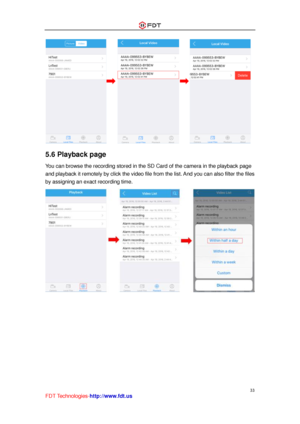 Page 34 
33 
FDT Technologies-http://www.fdt.us 
                       
5.6 Playback page 
You can browse the recording stored in the SD Card of the camera in the playback page 
and playback it remotely by click the video file from the list. And you can also filter the files 
by assigning an exact recording time. 
  