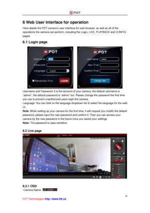 Page 35 
34 
FDT Technologies-http://www.fdt.us 
6 Web User Interface for operation 
Here details the FDT camera’s user interface for web browser, as well as all of the 
operations the camera can perform, including the Login, LIVE, PLAYBACK and CONFIG 
pages. 
6.1 Login page 
      
Username and Password: It is the account of your camera, the default username is 
“admin”, the default password is “admin” too. Please change the password the first time 
you use to prevent unauthorized users login the camera....