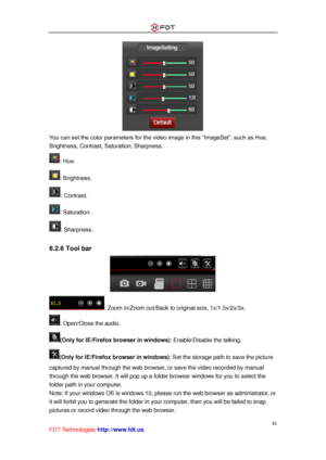 Page 37 
36 
FDT Technologies-http://www.fdt.us 
 
You can set the color parameters for the video image in this “ImageSet”, such as Hue, 
Brightness, Contrast, Saturation, Sharpness. 
: Hue. 
: Brightness. 
: Contrast. 
: Saturation. 
: Sharpness. 
 
6.2.6 Tool bar 
 
: Zoom in/Zoom out/Back to original size, 1x/1.5x/2x/3x. 
: Open/Close the audio. 
(Only for IE/Firefox browser in windows): Enable/Disable the talking. 
(Only for IE/Firefox browser in windows): Set the storage path to save the picture 
captured...