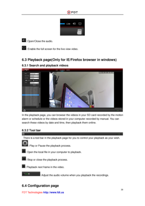 Page 39 
38 
FDT Technologies-http://www.fdt.us 
 
: Open/Close the audio. 
: Enable the full screen for the live view video. 
 
6.3 Playback page(Only for IE/Firefox browser in windows) 
6.3.1 Search and playback videos 
 
In the playback page, you can browser the videos in your SD card recorded by the motion 
alarm or schedule or the videos stored in your computer recorded by manual. You can 
search these videos by date and time, then playback them online. 
 
6.3.2 Tool bar 
 There is a tool bar in the...