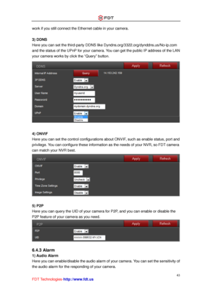 Page 44 
43 
FDT Technologies-http://www.fdt.us 
work if you still connect the Ethernet cable in your camera. 
 
3) DDNS 
Here you can set the third-party DDNS like Dyndns.org/3322.org/dynddns.us/No-ip.com 
and the status of the UPnP for your camera. You can get the public IP address of the LAN 
your camera works by click the “Query” button. 
 
 
4) ONVIF 
Here you can set the control configurations about ONVIF, such as enable status, port and 
privilege. You can configure these information as the needs of your...
