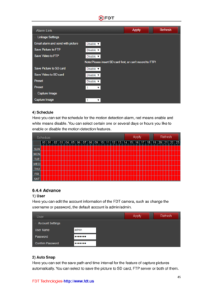 Page 46 
45 
FDT Technologies-http://www.fdt.us 
 
 
4) Schedule 
Here you can set the schedule for the motion detection alarm, red means enable and 
white means disable. You can select certain one or several days or hours you like to 
enable or disable the motion detection features. 
 
 
6.4.4 Advance 
1) User 
Here you can edit the account information of the FDT camera, such as change the 
username or password, the default account is admin/admin. 
 
 
2) Auto Snap 
Here you can set the save path and time...