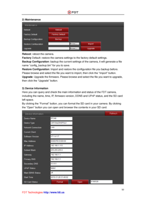 Page 51 
50 
FDT Technologies-http://www.fdt.us 
2) Maintenance 
 
Reboot: reboot the camera. 
Factory Default: restore the camera settings to the factory default settings. 
Backup Configuration: backup the current settings of the camera, it will generate a file 
name “config_backup.bin” for you to save.  
Restore Configuration: Import and restore the configuration file you backup before. 
Please browse and select the file you want to import, then click the “Import” button. 
Upgrade: Upgrade the firmware....