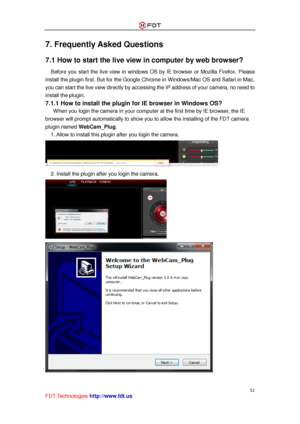 Page 53 
52 
FDT Technologies-http://www.fdt.us 
7. Frequently Asked Questions 
7.1 How to start the live view in computer by web browser? 
Before  you  start  the  live  view  in  windows  OS  by  IE  browser  or  Mozilla  Firefox. Please 
install the plugin first. But for the Google Chrome in Windows/Mac OS and Safari in Mac, 
you can start the live view directly by accessing the IP address of your camera, no need to 
install the plugin. 
7.1.1 How to install the plugin for IE browser in Windows OS?...