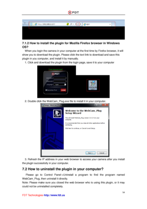 Page 55 
54 
FDT Technologies-http://www.fdt.us 
 
7.1.2 How to install the plugin for Mozilla Firefox browser in Windows 
OS? 
When you login the camera in your computer at the first time by Firefox browser, it will 
show you to download the plugin. Please click the text link to download and save this 
plugin in you computer, and install it by manually. 
1. Click and download the plugin from the login page, save it to your computer 
 
2. Double click the WebCam_Plug.exe file to install it in your computer....