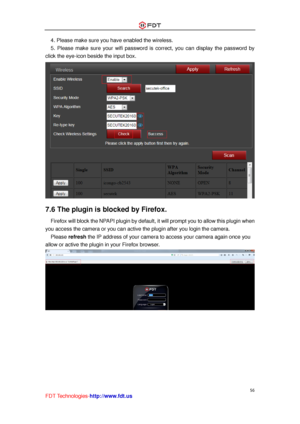 Page 57 
56 
FDT Technologies-http://www.fdt.us 
4. Please make sure you have enabled the wireless. 
5.  Please  make  sure  your  wifi  password  is  correct,  you  can  display  the  password  by 
click the eye-icon beside the input box. 
 
7.6 The plugin is blocked by Firefox. 
  Firefox will block the NPAPI plugin by default, it will prompt you to allow this plugin when 
you access the camera or you can active the plugin after you login the camera. 
  Please refresh the IP address of your camera to access...