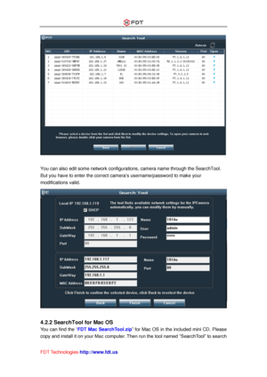 Page 11 
FDT Technologies-http://www.fdt.us 
 
 
You can also edit some network configurations, camera name through the SearchTool. 
But you have to enter the correct camera’s username/password to make your 
modifications valid. 
 
 
4.2.2 SearchTool for Mac OS 
You can find the “FDT Mac SearchTool.zip” for Mac OS in the included mini CD. Please 
copy and install it on your Mac computer. Then run the tool named “SearchTool” to search  