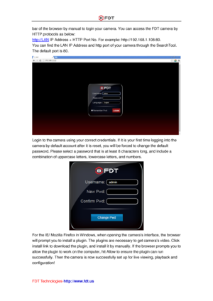 Page 14 
FDT Technologies-http://www.fdt.us 
bar of the browser by manual to login your camera. You can access the FDT camera by 
HTTP protocols as below: 
http://LAN IP Address + HTTP Port No. For example: http://192.168.1.108:80. 
You can find the LAN IP Address and http port of your camera through the SearchTool. 
The default port is 80. 
 
Login to the camera using your correct credentials. If it is your first time logging into the 
camera by default account after it is reset, you will be forced to change...