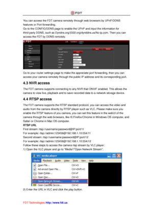 Page 16 
FDT Technologies-http://www.fdt.us 
You can access the FDT camera remotely through web browsers by UPnP/DDNS 
features or Port forwarding. 
Go to the CONFIG/DDNS page to enable the UPnP and input the information for 
third-party DDNS, such as Dyndns.org/3322.org/dynddns.us/No-ip.com. Then you can 
access the FDT by DDNS remotely. 
 
Go to your router settings page to make the appreciate port forwarding, then you can 
access your camera remotely through the public IP address and its corresponding port....