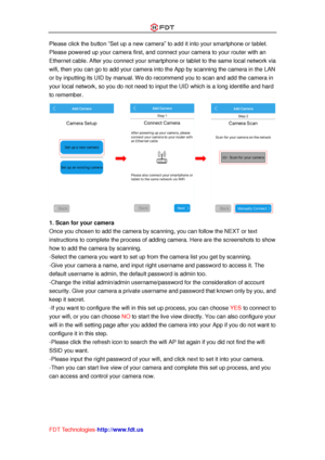 Page 20 
FDT Technologies-http://www.fdt.us 
Please click the button “Set up a new camera” to add it into your smartphone or tablet. 
Please powered up your camera first, and connect your camera to your router with an 
Ethernet cable. After you connect your smartphone or tablet to the same local network via 
wifi, then you can go to add your camera into the App by scanning the camera in the LAN 
or by inputting its UID by manual. We do recommend you to scan and add the camera in 
your local network, so you do...