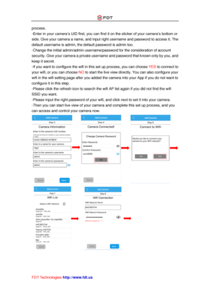 Page 22 
FDT Technologies-http://www.fdt.us 
process. 
-Enter in your camera’s UID first, you can find it on the sticker of your camera’s bottom or 
side. Give your camera a name, and input right username and password to access it. The 
default username is admin, the default password is admin too. 
-Change the initial admin/admin username/password for the consideration of account 
security. Give your camera a private username and password that known only by you, and 
keep it secret. 
-If you want to configure...