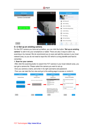 Page 23 
FDT Technologies-http://www.fdt.us 
 
5.1.2 Set up an existing camera.  
For the FDT camera you have set up before, you can click the button “Set up an existing 
camera” to add it into your smartphone or tablet. There are also 2 ways to add it, by 
scanning or by manual. We do recommend you to scan and add the camera in your local 
network area, so you do not need to input the UID which is a long identifie and hard to 
remember. 
1. Scan for your camera 
-After click the scanning button to search the...