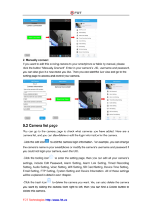 Page 24 
FDT Technologies-http://www.fdt.us 
 
2. Manually connect 
If you want to add this existing camera to your smartphone or table by manual, please 
click the button “Manually Connect”. Enter in your camera’s UID, username and password, 
you can also give it a new name you like. Then you can start the live view and go to the 
setting page to access and control your camera. 
 
5.2 Camera list page 
You  can  go  to  the  camera  page  to  check  what  cameras  you  have  added. Here  are  a 
camera list,...