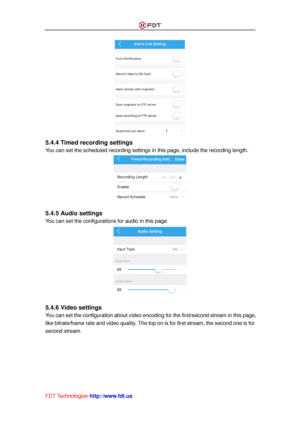 Page 28 
FDT Technologies-http://www.fdt.us 
 
5.4.4 Timed recording settings 
You can set the scheduled recording settings in this page, include the recording length. 
 
 
5.4.5 Audio settings 
You can set the configurations for audio in this page. 
 
 
5.4.6 Video settings 
You can set the configuration about video encoding for the first/second stream in this page, 
like bitrate/frame rate and video quality. The top on is for first stream, the second one is for 
second stream.  