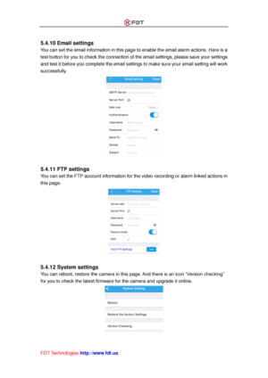 Page 30 
FDT Technologies-http://www.fdt.us 
 
5.4.10 Email settings 
You can set the email information in this page to enable the email alarm actions. Here is a 
test button for you to check the connection of the email settings, please save your settings 
and test it before you complete the email settings to make sure your email setting will work 
successfully. 
 
 
5.4.11 FTP settings 
You can set the FTP account information for the video recording or alarm linked actions in 
this page. 
 
 
5.4.12 System...