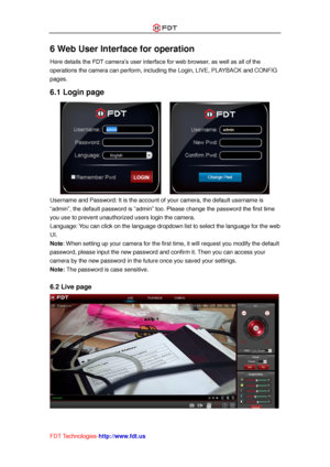 Page 33 
FDT Technologies-http://www.fdt.us 
6 Web User Interface for operation 
Here details the FDT camera’s user interface for web browser, as well as all of the 
operations the camera can perform, including the Login, LIVE, PLAYBACK and CONFIG 
pages. 
6.1 Login page 
      
Username and Password: It is the account of your camera, the default username is 
“admin”, the default password is “admin” too. Please change the password the first time 
you use to prevent unauthorized users login the camera....