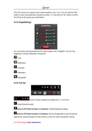 Page 35 
FDT Technologies-http://www.fdt.us 
The FDT camera can support max 8 preset positions, from 1 to 8. You can click the “Set” 
button to save one preset point named by number 1-8, and click the “Go” button to let the 
Pan/Tilt go to the preset you saved before. 
 
6.2.5 ImageSettings 
 
You can set the color parameters for the video image in this “ImageSet”, such as Hue, 
Brightness, Contrast, Saturation, Sharpness. 
: Hue. 
: Brightness. 
: Contrast. 
: Saturation. 
: Sharpness. 
 
6.2.6 Tool bar 
 
:...