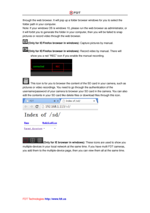 Page 36 
FDT Technologies-http://www.fdt.us 
through the web browser. It will pop up a folder browser windows for you to select the 
folder path in your computer. 
Note: If your windows OS is windows 10, please run the web browser as administrator, or 
it will forbit you to generate the folder in your computer, then you will be failed to snap 
pictures or record video through the web browser. 
(Only for IE/Firefox browser in windows): Capture pictures by manual. 
(Only for IE/Firefox browser in windows): Record...