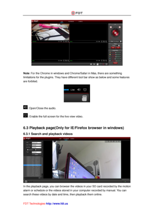 Page 37 
FDT Technologies-http://www.fdt.us 
 
 
Note: For the Chrome in windows and Chrome/Safari in Mas, there are something 
limitations for the plugins. They have different tool bar show as below and some features 
are forbited. 
 
: Open/Close the audio. 
: Enable the full screen for the live view video. 
 
6.3 Playback page(Only for IE/Firefox browser in windows) 
6.3.1 Search and playback videos 
 
In the playback page, you can browser the videos in your SD card recorded by the motion 
alarm or schedule...