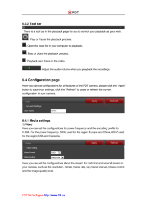 Page 38 
FDT Technologies-http://www.fdt.us 
 
6.3.2 Tool bar 
 There is a tool bar in the playback page for you to control your playback as your wish. 
: Play or Pause the playback process. 
: Open the local file in your computer to playback. 
: Stop or close the playback process. 
: Playback next frame in the video. 
: Adjust the audio volume when you playback the recordings. 
 
6.4 Configuration page 
Here you can set configurations for all features of the FDT camera, please click the “Apply” 
button to save...