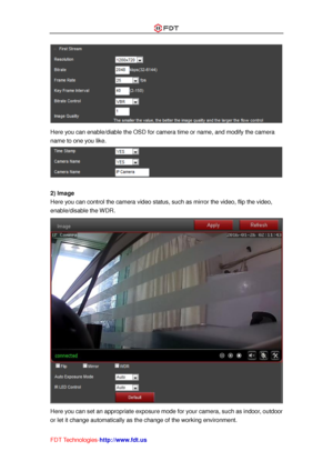 Page 39 
FDT Technologies-http://www.fdt.us 
 
Here you can enable/diable the OSD for camera time or name, and modify the camera 
name to one you like. 
 
 
2) Image 
Here you can control the camera video status, such as mirror the video, flip the video, 
enable/disable the WDR. 
 
Here you can set an appropriate exposure mode for your camera, such as indoor, outdoor 
or let it change automatically as the change of the working environment.  