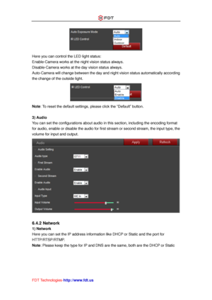 Page 40 
FDT Technologies-http://www.fdt.us 
 
Here you can control the LED light status: 
Enable-Camera works at the night vision status always. 
Disable-Camera works at the day vision status always. 
Auto-Camera will change between the day and night vision status automatically according 
the change of the outside light. 
 
Note: To reset the default settings, please click the “Default” button. 
 
3) Audio 
You can set the configurations about audio in this section, including the encoding format 
for audio,...