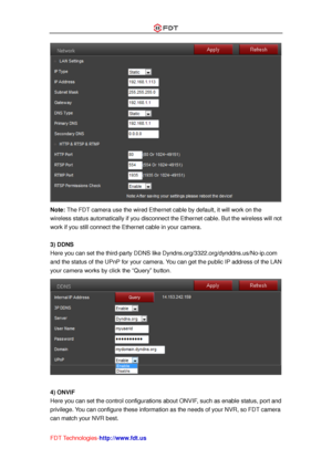 Page 42 
FDT Technologies-http://www.fdt.us 
 
Note: The FDT camera use the wired Ethernet cable by default, it will work on the 
wireless status automatically if you disconnect the Ethernet cable. But the wireless will not 
work if you still connect the Ethernet cable in your camera. 
 
3) DDNS 
Here you can set the third-party DDNS like Dyndns.org/3322.org/dynddns.us/No-ip.com 
and the status of the UPnP for your camera. You can get the public IP address of the LAN 
your camera works by click the “Query”...