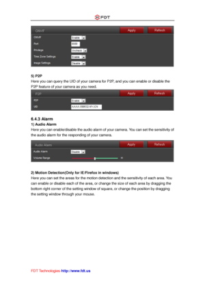 Page 43 
FDT Technologies-http://www.fdt.us 
 
 
5) P2P 
Here you can query the UID of your camera for P2P, and you can enable or disable the 
P2P feature of your camera as you need. 
 
 
6.4.3 Alarm 
1) Audio Alarm 
Here you can enable/disable the audio alarm of your camera. You can set the sensitivity of 
the audio alarm for the responding of your camera. 
 
 
2) Motion Detection(Only for IE/Firefox in windows) 
Here you can set the areas for the motion detection and the sensitivity of each area. You 
can...