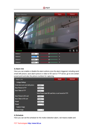 Page 44 
FDT Technologies-http://www.fdt.us 
 
 
3) Alarm link 
Here you can enable or disable the alarm actions once the alarm triggered, including send 
email with picture, save alarm picture or video to SD card or FTP server, go to one certain 
preset point and also the picture numbers for capturing. 
 
 
4) Schedule 
Here you can set the schedule for the motion detection alarm, red means enable and  