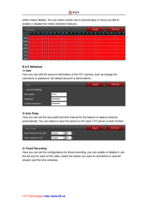 Page 45 
FDT Technologies-http://www.fdt.us 
white means disable. You can select certain one or several days or hours you like to 
enable or disable the motion detection features. 
 
 
6.4.4 Advance 
1) User 
Here you can edit the account information of the FDT camera, such as change the 
username or password, the default account is admin/admin. 
 
 
2) Auto Snap 
Here you can set the save path and time interval for the feature of capture pictures 
automatically. You can select to save the picture to SD card,...
