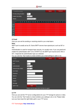 Page 46 
FDT Technologies-http://www.fdt.us 
 
 
4) Email 
Here you can set the sending or receiving email for your email alarm. 
Note:  
SMTP port is usually set as 25. Some SMTP servers have special port, such as 587 or 
465. 
Authentication is used for transport layer security, it is usually none. If you use gmail and 
enable the authentication with TLS or STARTTLS, the SMTP port must be set to 465 or 
587, it depends the authentication type you selected. 
You can click the “Test” button to check whether...