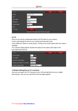 Page 47 
FDT Technologies-http://www.fdt.us 
 
 
6) PTZ 
Here you can set the configurations about Pan/Tilt motion for your camera. 
Cruise cycles decide the time for your vertical and horizontal cruise. 
If you enable the “Return to center preset”, it will go to the center preset when the cruise is 
complete. 
The “Indicator Display Mode” decides the status for the system LED status in the 
front-head of the Pan/Tilt. 
 
 
7) Multiple Setting(Only for IE in windows) 
Here you can search the FDT cameras in your...