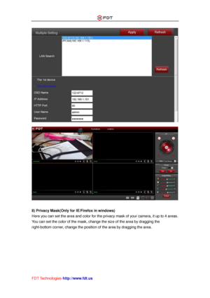 Page 48 
FDT Technologies-http://www.fdt.us 
 
 
 
8) Privacy Mask(Only for IE/Firefox in windows) 
Here you can set the area and color for the privacy mask of your camera, it up to 4 areas. 
You can set the color of the mask, change the size of the area by dragging the 
right-bottom corner, change the position of the area by dragging the area.  