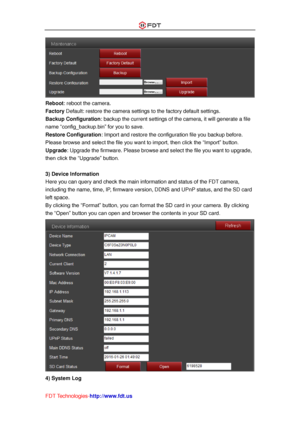 Page 50 
FDT Technologies-http://www.fdt.us 
 
Reboot: reboot the camera. 
Factory Default: restore the camera settings to the factory default settings. 
Backup Configuration: backup the current settings of the camera, it will generate a file 
name “config_backup.bin” for you to save.  
Restore Configuration: Import and restore the configuration file you backup before. 
Please browse and select the file you want to import, then click the “Import” button. 
Upgrade: Upgrade the firmware. Please browse and select...